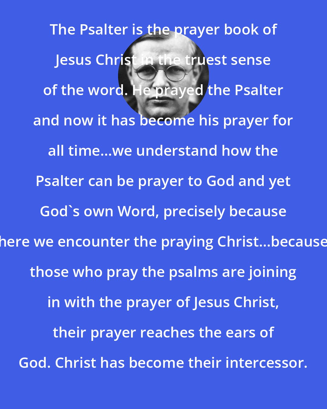 Dietrich Bonhoeffer: The Psalter is the prayer book of Jesus Christ in the truest sense of the word. He prayed the Psalter and now it has become his prayer for all time...we understand how the Psalter can be prayer to God and yet God's own Word, precisely because here we encounter the praying Christ...because those who pray the psalms are joining in with the prayer of Jesus Christ, their prayer reaches the ears of God. Christ has become their intercessor.
