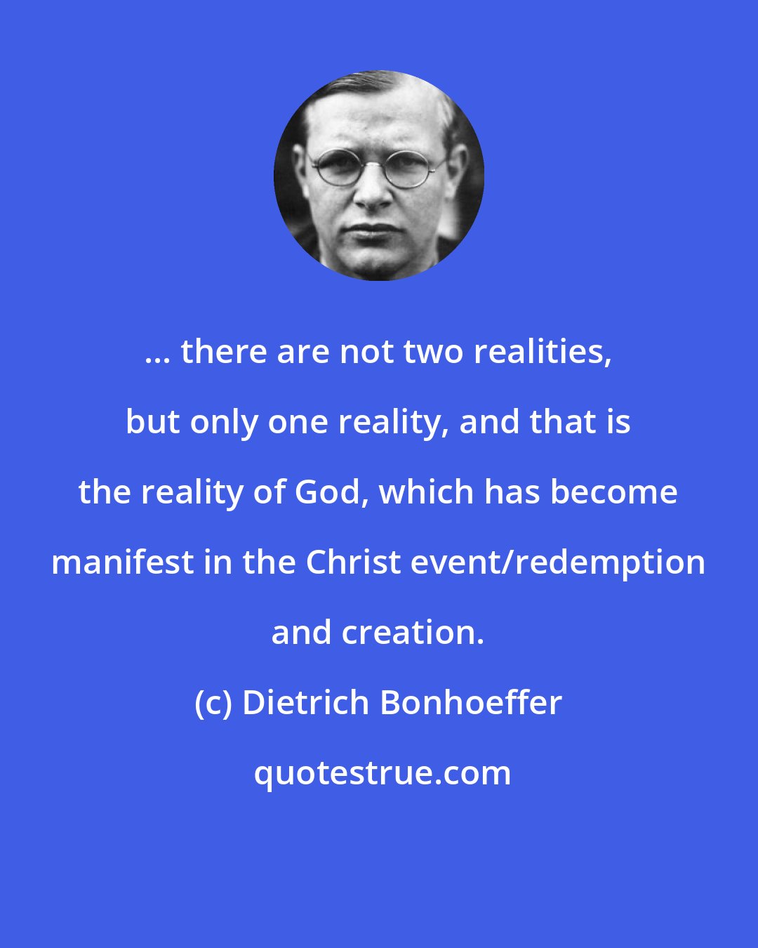 Dietrich Bonhoeffer: ... there are not two realities, but only one reality, and that is the reality of God, which has become manifest in the Christ event/redemption and creation.