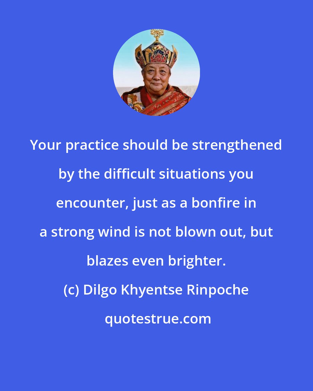 Dilgo Khyentse Rinpoche: Your practice should be strengthened by the difficult situations you encounter, just as a bonfire in a strong wind is not blown out, but blazes even brighter.