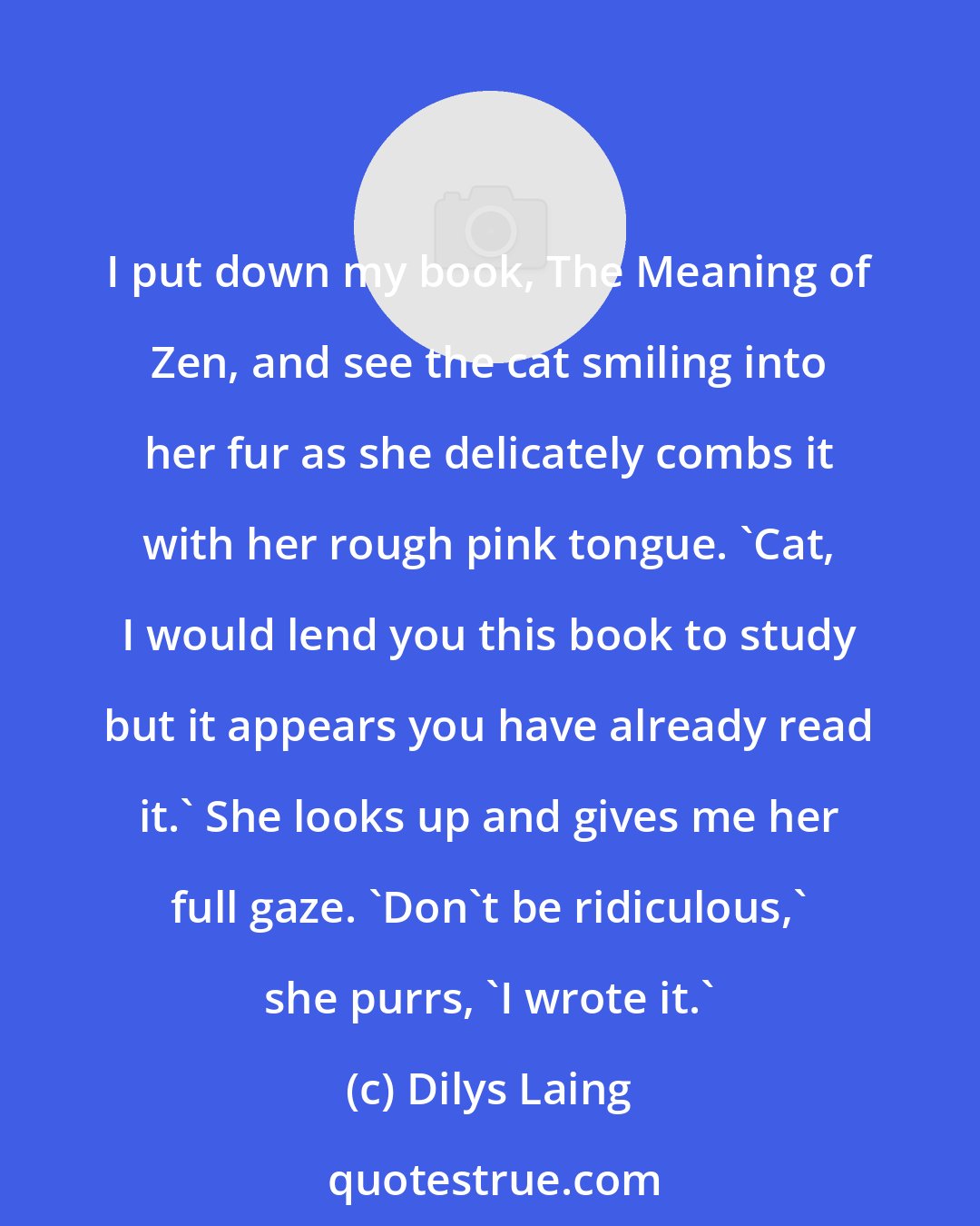 Dilys Laing: I put down my book, The Meaning of Zen, and see the cat smiling into her fur as she delicately combs it with her rough pink tongue. 'Cat, I would lend you this book to study but it appears you have already read it.' She looks up and gives me her full gaze. 'Don't be ridiculous,' she purrs, 'I wrote it.'