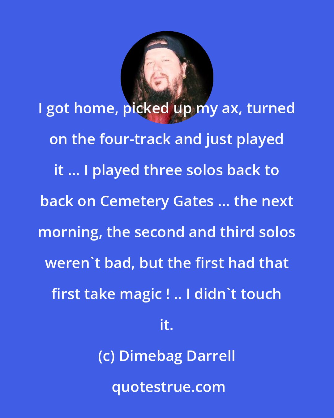 Dimebag Darrell: I got home, picked up my ax, turned on the four-track and just played it ... I played three solos back to back on Cemetery Gates ... the next morning, the second and third solos weren't bad, but the first had that first take magic ! .. I didn't touch it.