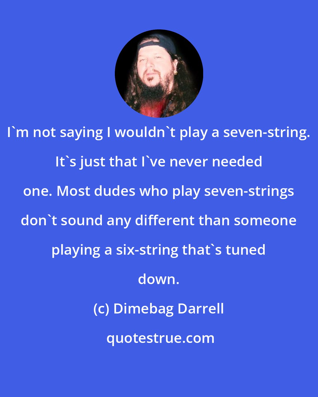 Dimebag Darrell: I'm not saying I wouldn't play a seven-string. It's just that I've never needed one. Most dudes who play seven-strings don't sound any different than someone playing a six-string that's tuned down.