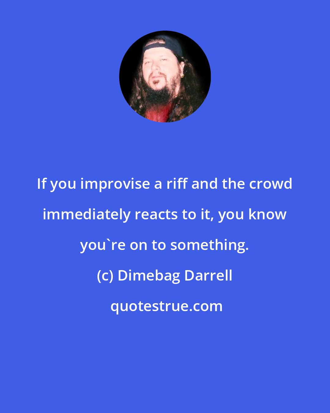 Dimebag Darrell: If you improvise a riff and the crowd immediately reacts to it, you know you're on to something.