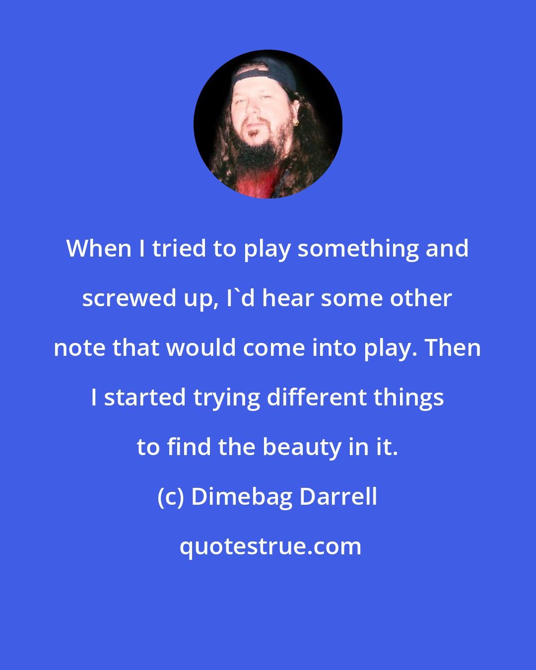 Dimebag Darrell: When I tried to play something and screwed up, I'd hear some other note that would come into play. Then I started trying different things to find the beauty in it.