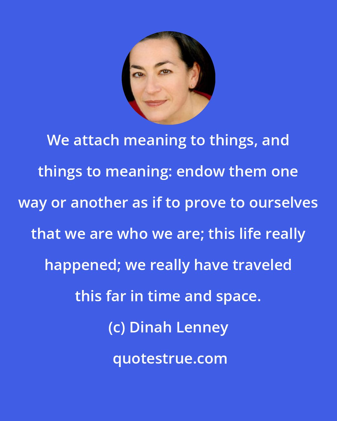 Dinah Lenney: We attach meaning to things, and things to meaning: endow them one way or another as if to prove to ourselves that we are who we are; this life really happened; we really have traveled this far in time and space.