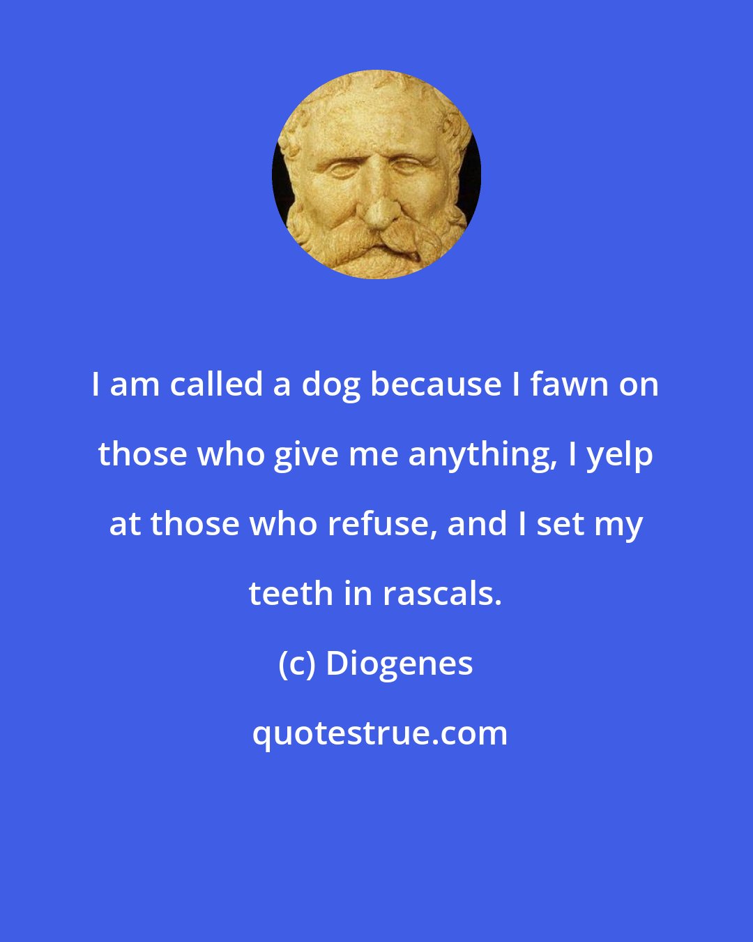 Diogenes: I am called a dog because I fawn on those who give me anything, I yelp at those who refuse, and I set my teeth in rascals.