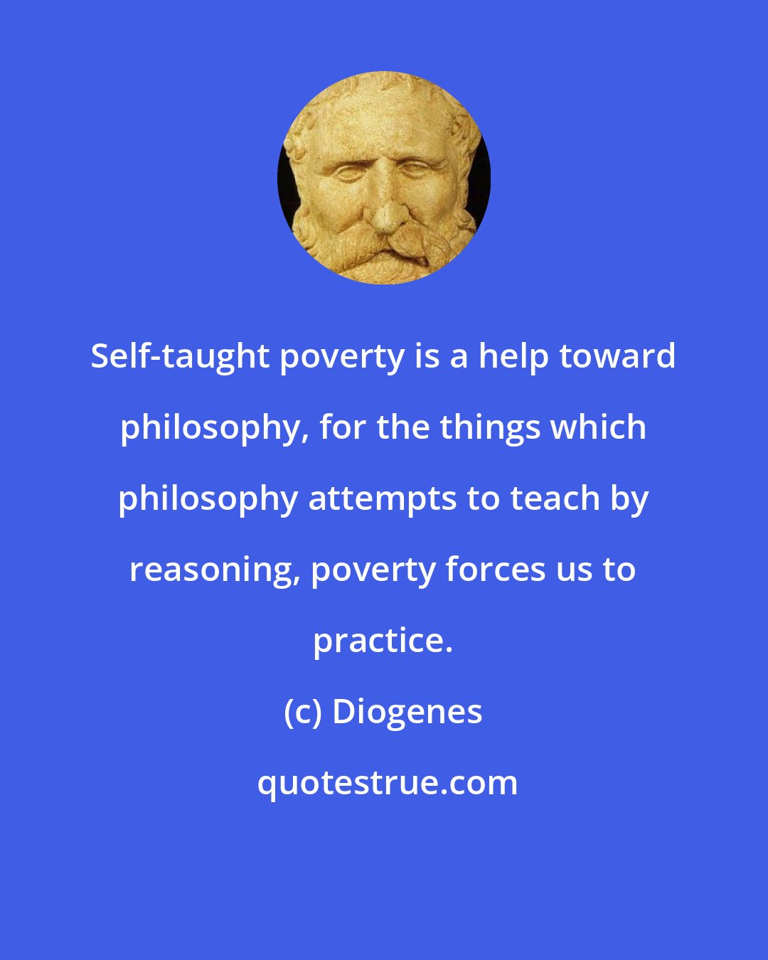 Diogenes: Self-taught poverty is a help toward philosophy, for the things which philosophy attempts to teach by reasoning, poverty forces us to practice.