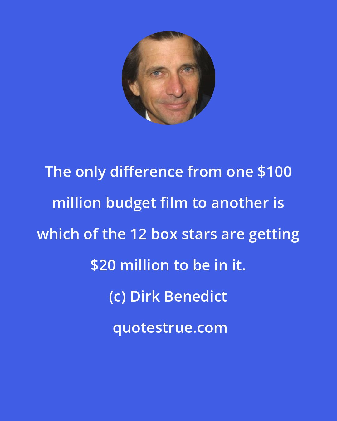 Dirk Benedict: The only difference from one $100 million budget film to another is which of the 12 box stars are getting $20 million to be in it.