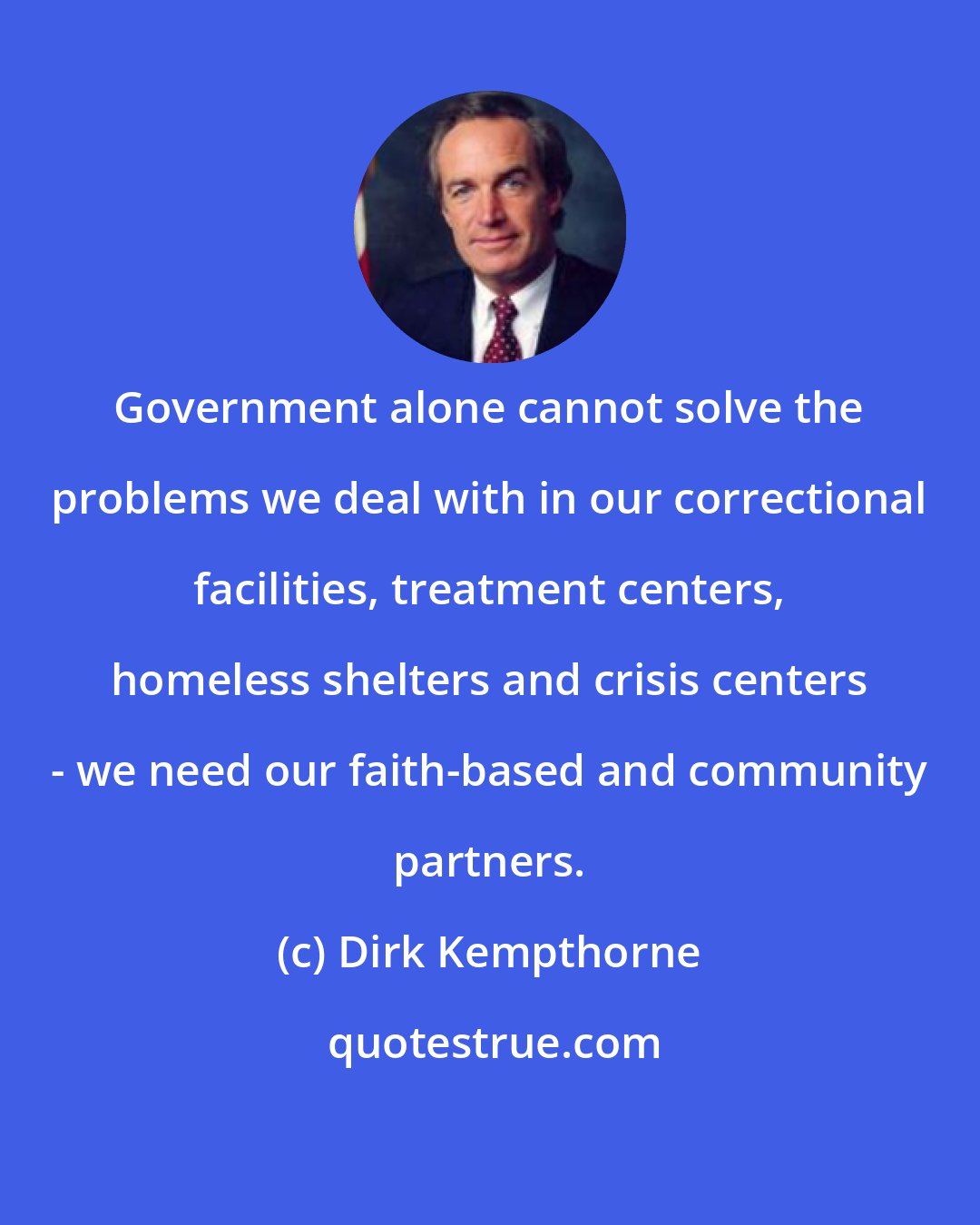 Dirk Kempthorne: Government alone cannot solve the problems we deal with in our correctional facilities, treatment centers, homeless shelters and crisis centers - we need our faith-based and community partners.