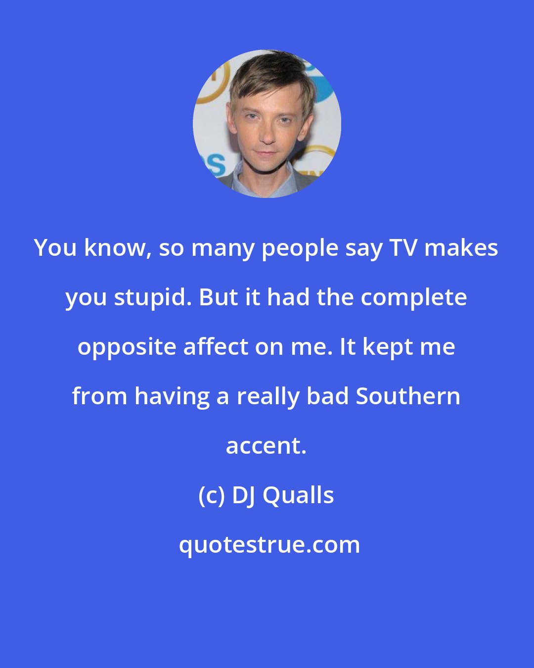DJ Qualls: You know, so many people say TV makes you stupid. But it had the complete opposite affect on me. It kept me from having a really bad Southern accent.