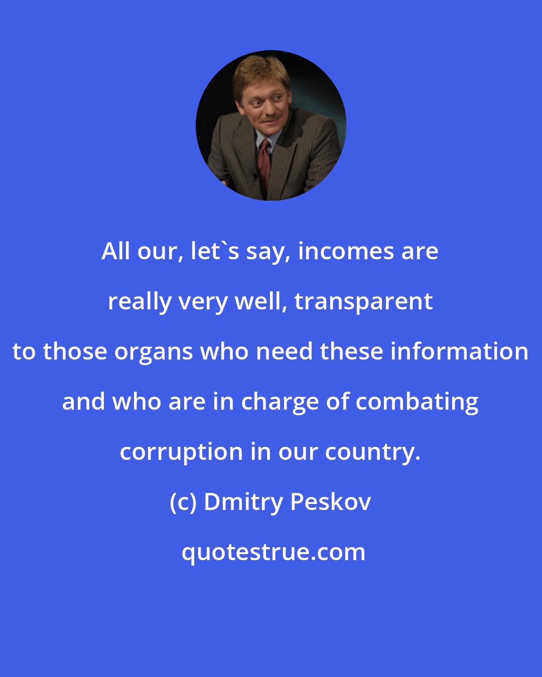 Dmitry Peskov: All our, let's say, incomes are really very well, transparent to those organs who need these information and who are in charge of combating corruption in our country.