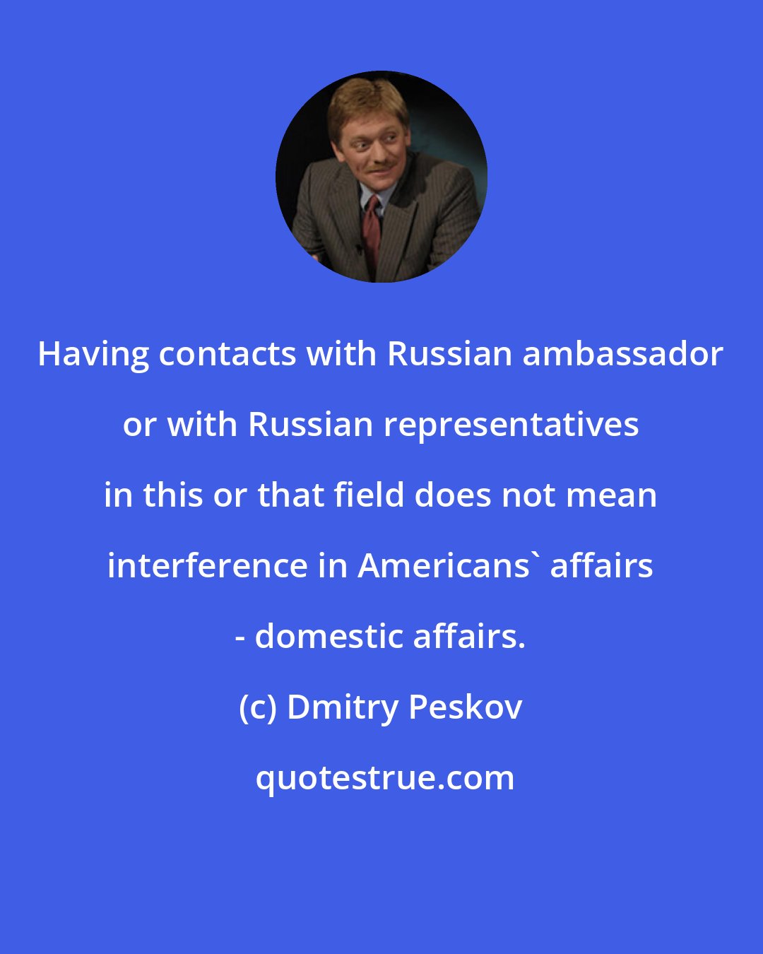 Dmitry Peskov: Having contacts with Russian ambassador or with Russian representatives in this or that field does not mean interference in Americans' affairs - domestic affairs.