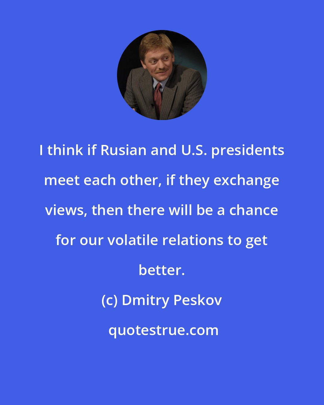Dmitry Peskov: I think if Rusian and U.S. presidents meet each other, if they exchange views, then there will be a chance for our volatile relations to get better.