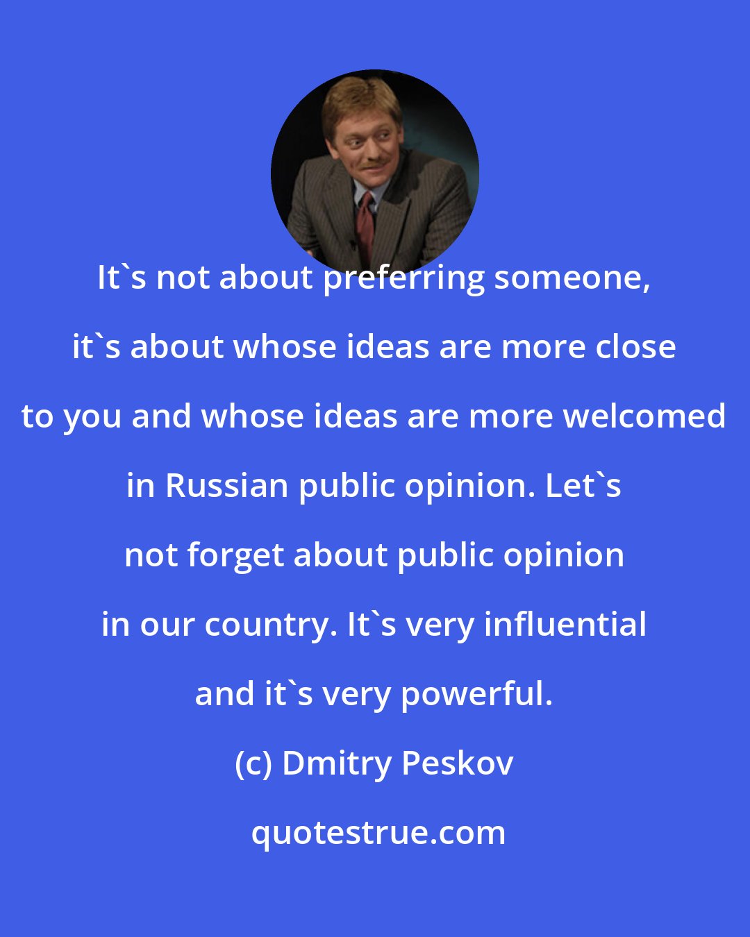 Dmitry Peskov: It's not about preferring someone, it's about whose ideas are more close to you and whose ideas are more welcomed in Russian public opinion. Let's not forget about public opinion in our country. It's very influential and it's very powerful.
