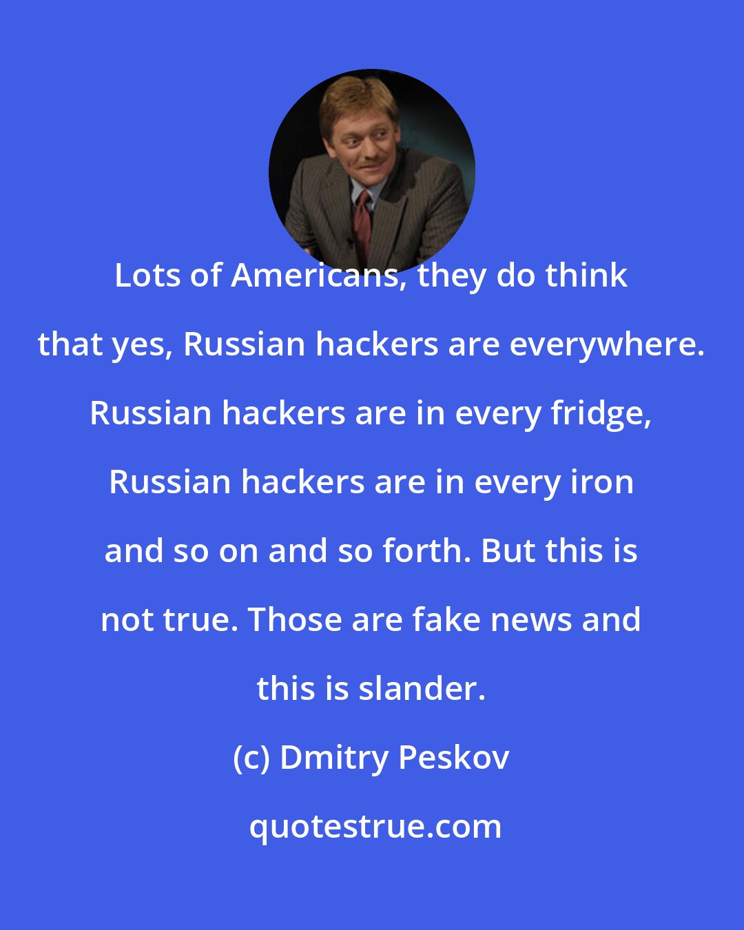 Dmitry Peskov: Lots of Americans, they do think that yes, Russian hackers are everywhere. Russian hackers are in every fridge, Russian hackers are in every iron and so on and so forth. But this is not true. Those are fake news and this is slander.