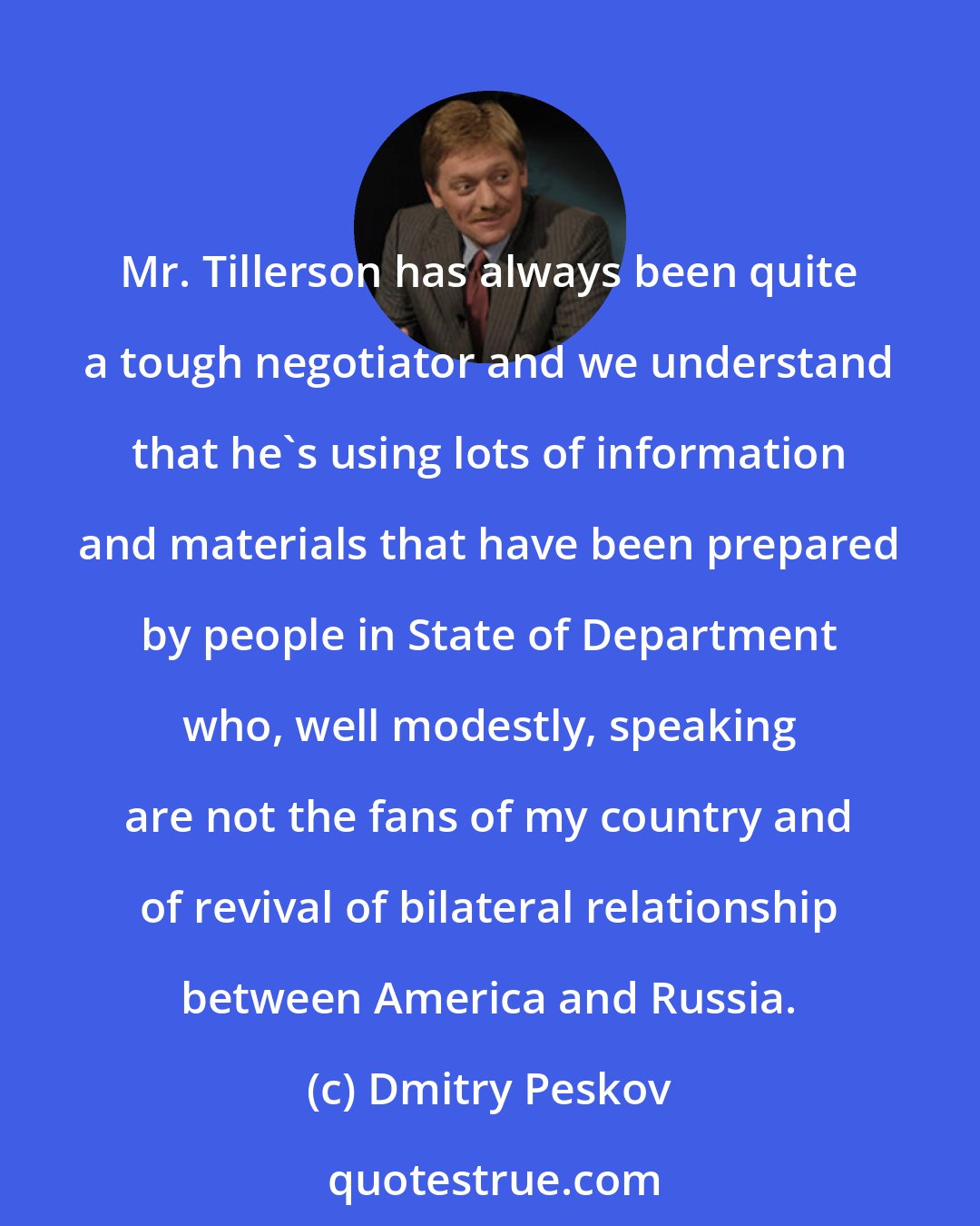 Dmitry Peskov: Mr. Tillerson has always been quite a tough negotiator and we understand that he's using lots of information and materials that have been prepared by people in State of Department who, well modestly, speaking are not the fans of my country and of revival of bilateral relationship between America and Russia.