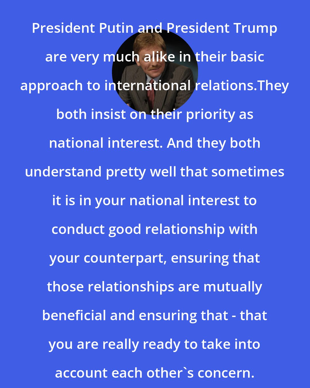 Dmitry Peskov: President Putin and President Trump are very much alike in their basic approach to international relations.They both insist on their priority as national interest. And they both understand pretty well that sometimes it is in your national interest to conduct good relationship with your counterpart, ensuring that those relationships are mutually beneficial and ensuring that - that you are really ready to take into account each other's concern.