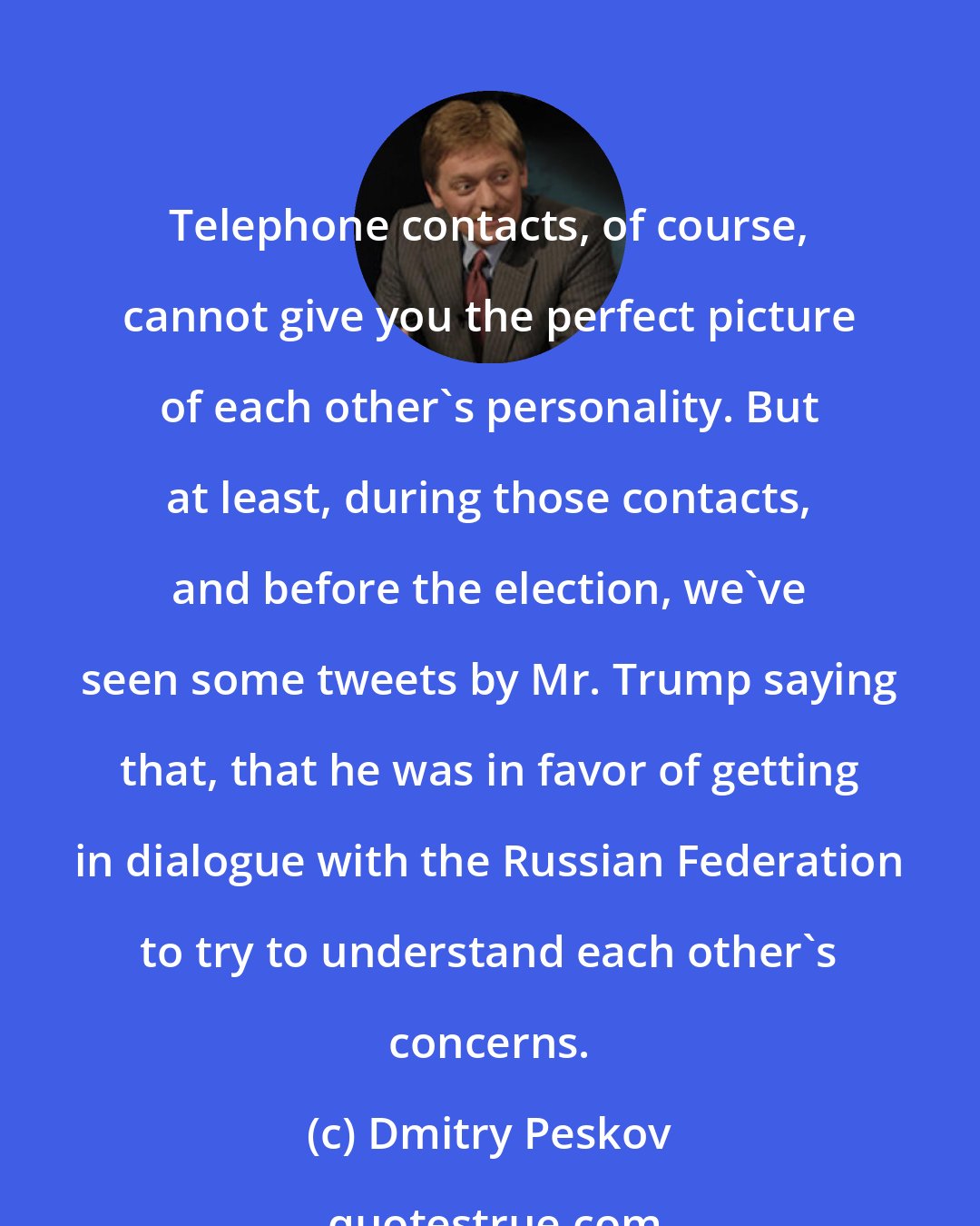 Dmitry Peskov: Telephone contacts, of course, cannot give you the perfect picture of each other's personality. But at least, during those contacts, and before the election, we've seen some tweets by Mr. Trump saying that, that he was in favor of getting in dialogue with the Russian Federation to try to understand each other's concerns.