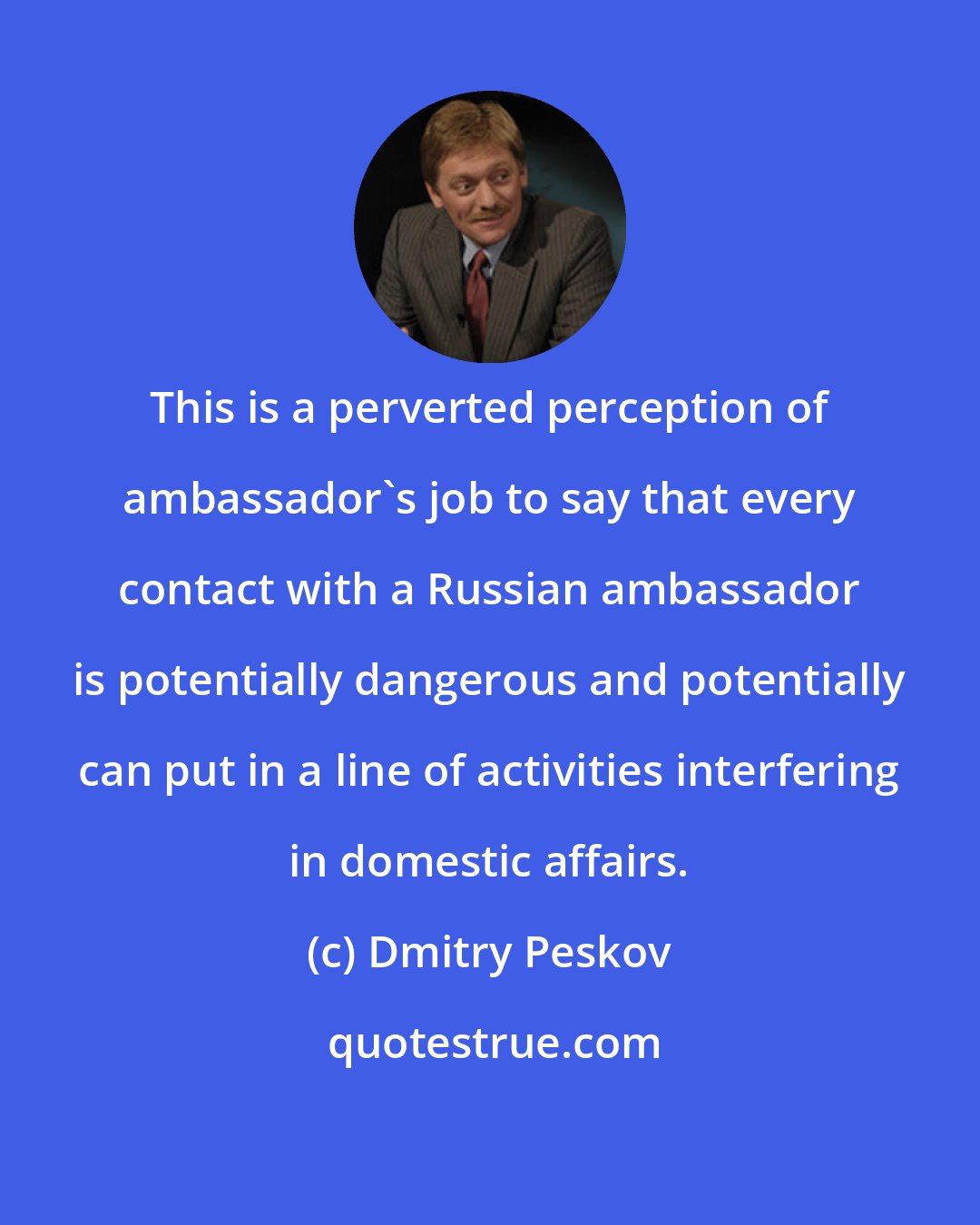 Dmitry Peskov: This is a perverted perception of ambassador's job to say that every contact with a Russian ambassador is potentially dangerous and potentially can put in a line of activities interfering in domestic affairs.