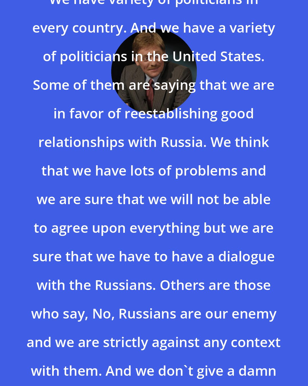 Dmitry Peskov: We have variety of politicians in every country. And we have a variety of politicians in the United States. Some of them are saying that we are in favor of reestablishing good relationships with Russia. We think that we have lots of problems and we are sure that we will not be able to agree upon everything but we are sure that we have to have a dialogue with the Russians. Others are those who say, No, Russians are our enemy and we are strictly against any context with them. And we don't give a damn about their interests.