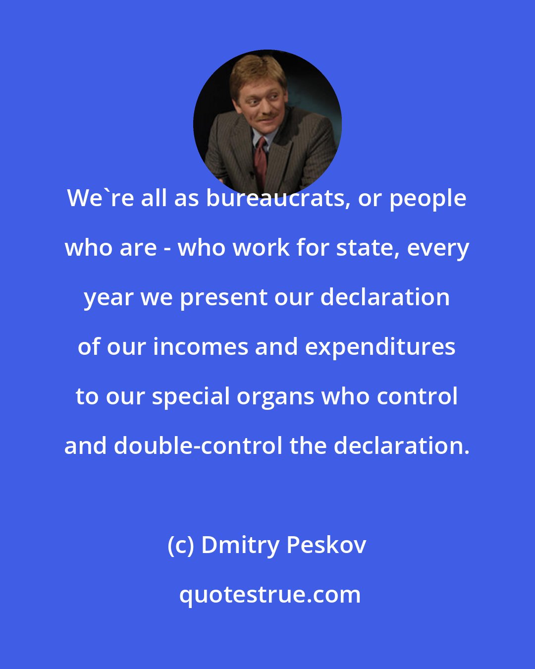 Dmitry Peskov: We're all as bureaucrats, or people who are - who work for state, every year we present our declaration of our incomes and expenditures to our special organs who control and double-control the declaration.