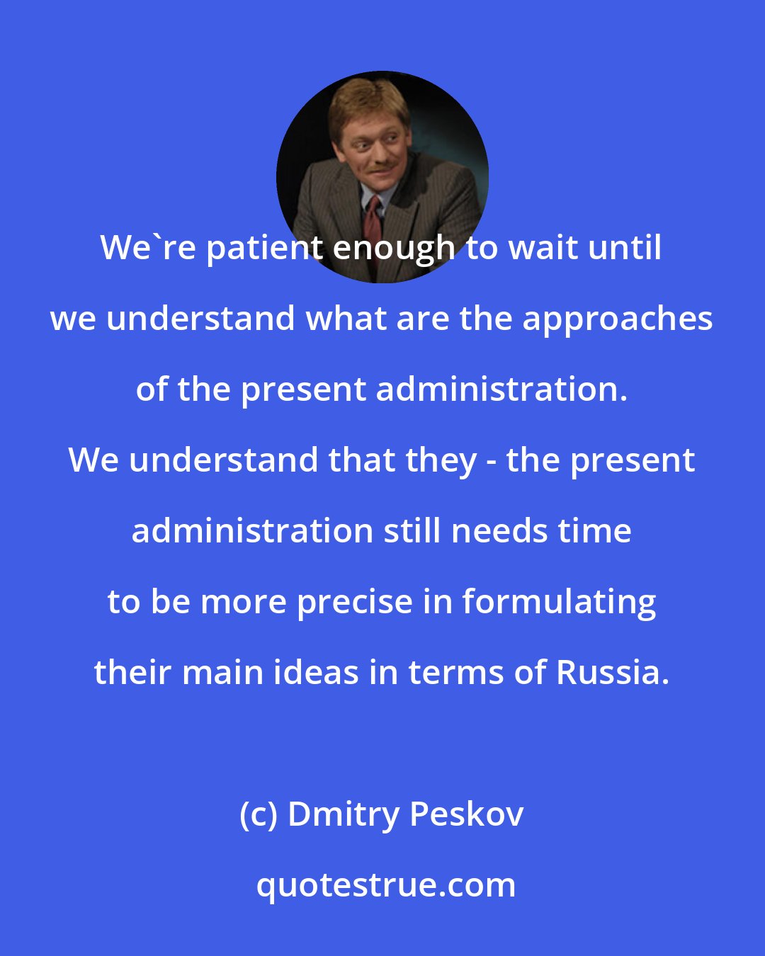 Dmitry Peskov: We're patient enough to wait until we understand what are the approaches of the present administration. We understand that they - the present administration still needs time to be more precise in formulating their main ideas in terms of Russia.