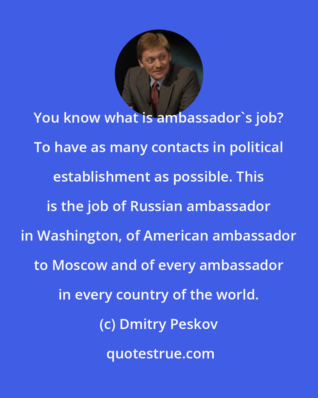 Dmitry Peskov: You know what is ambassador's job? To have as many contacts in political establishment as possible. This is the job of Russian ambassador in Washington, of American ambassador to Moscow and of every ambassador in every country of the world.