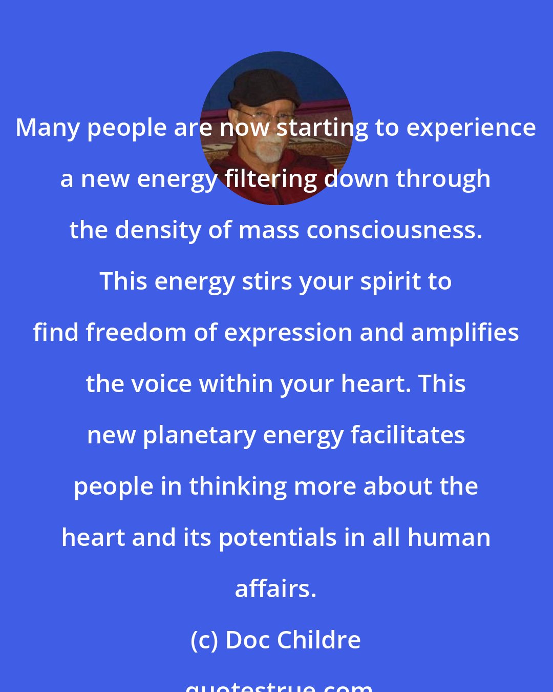 Doc Childre: Many people are now starting to experience a new energy filtering down through the density of mass consciousness. This energy stirs your spirit to find freedom of expression and amplifies the voice within your heart. This new planetary energy facilitates people in thinking more about the heart and its potentials in all human affairs.
