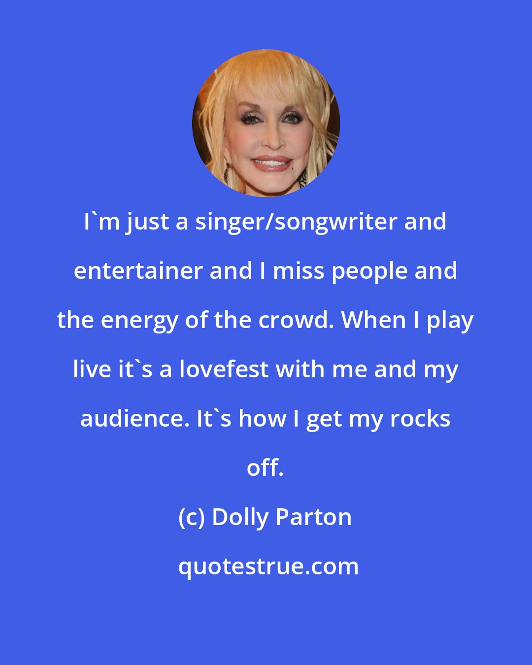 Dolly Parton: I'm just a singer/songwriter and entertainer and I miss people and the energy of the crowd. When I play live it's a lovefest with me and my audience. It's how I get my rocks off.