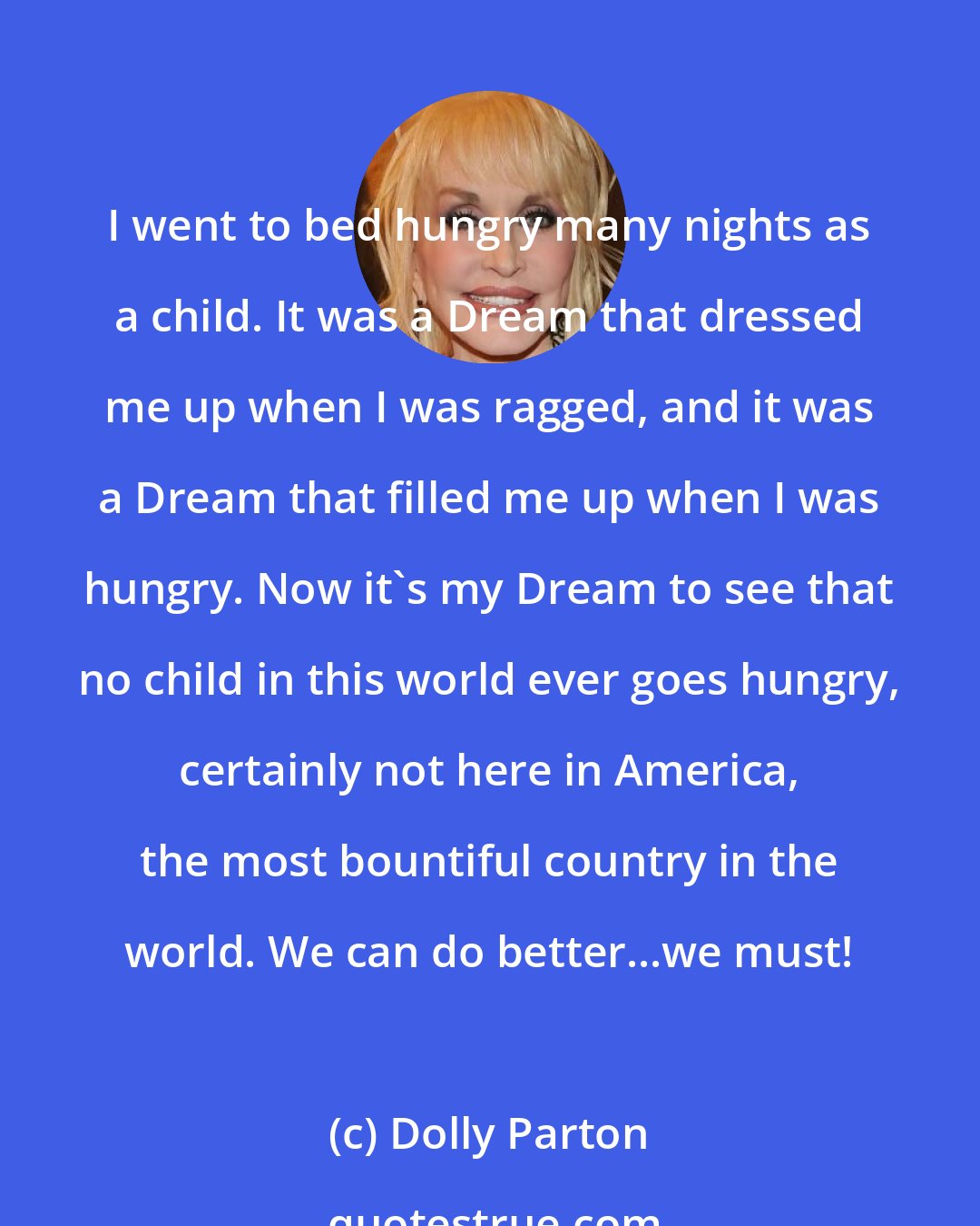 Dolly Parton: I went to bed hungry many nights as a child. It was a Dream that dressed me up when I was ragged, and it was a Dream that filled me up when I was hungry. Now it's my Dream to see that no child in this world ever goes hungry, certainly not here in America, the most bountiful country in the world. We can do better...we must!