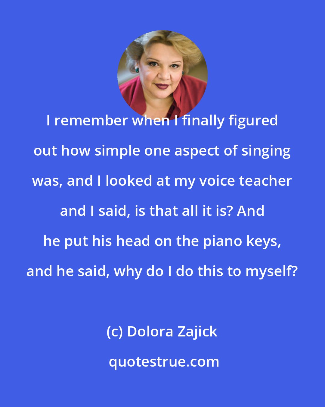 Dolora Zajick: I remember when I finally figured out how simple one aspect of singing was, and I looked at my voice teacher and I said, is that all it is? And he put his head on the piano keys, and he said, why do I do this to myself?