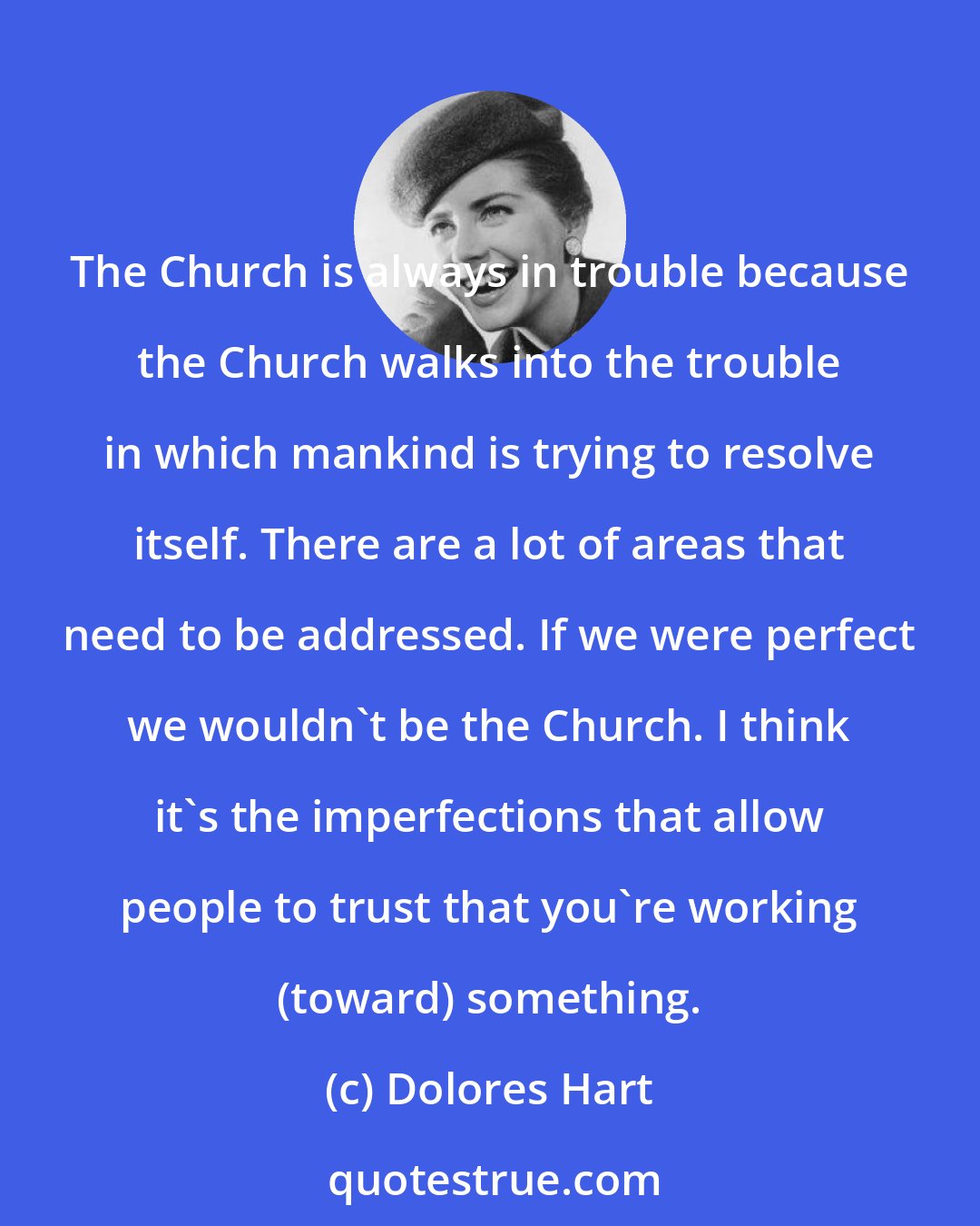 Dolores Hart: The Church is always in trouble because the Church walks into the trouble in which mankind is trying to resolve itself. There are a lot of areas that need to be addressed. If we were perfect we wouldn't be the Church. I think it's the imperfections that allow people to trust that you're working (toward) something.