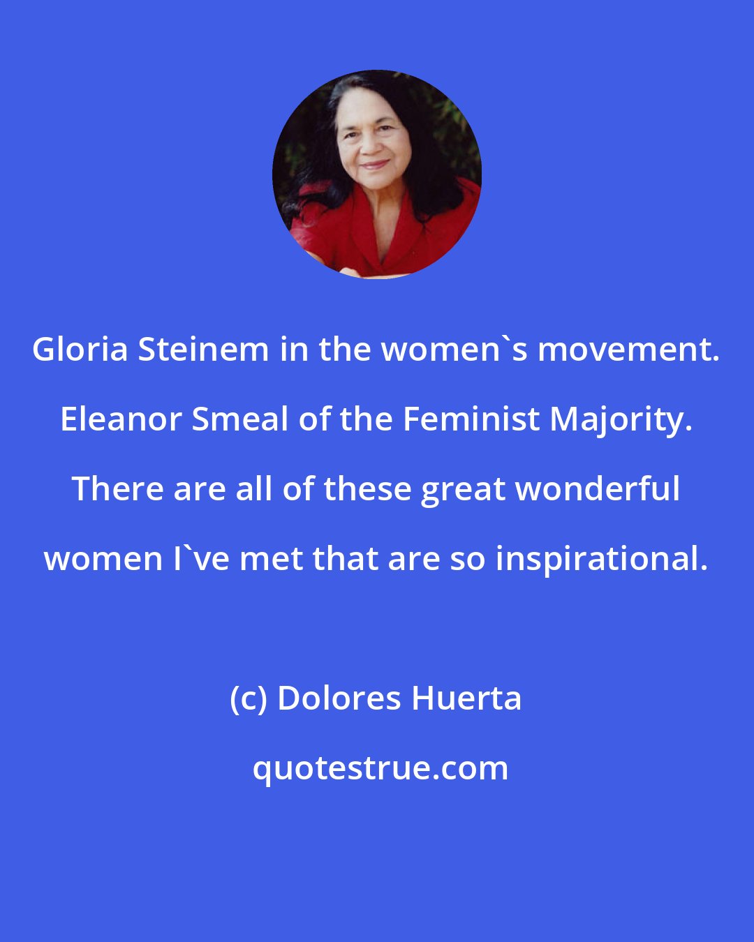 Dolores Huerta: Gloria Steinem in the women's movement. Eleanor Smeal of the Feminist Majority. There are all of these great wonderful women I've met that are so inspirational.