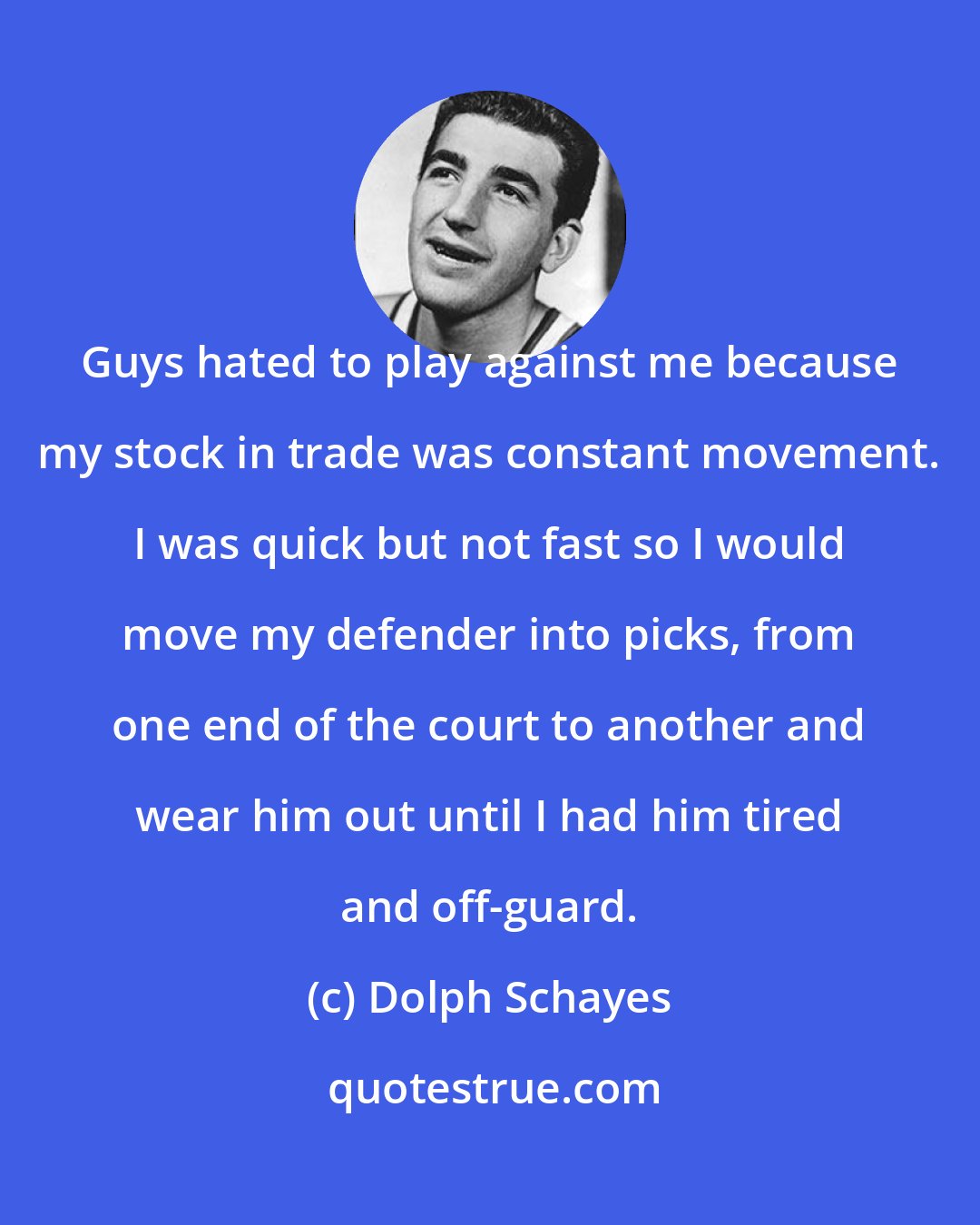 Dolph Schayes: Guys hated to play against me because my stock in trade was constant movement. I was quick but not fast so I would move my defender into picks, from one end of the court to another and wear him out until I had him tired and off-guard.