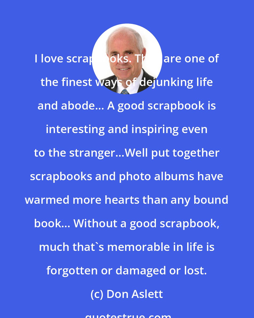 Don Aslett: I love scrapbooks. They are one of the finest ways of dejunking life and abode... A good scrapbook is interesting and inspiring even to the stranger...Well put together scrapbooks and photo albums have warmed more hearts than any bound book... Without a good scrapbook, much that's memorable in life is forgotten or damaged or lost.