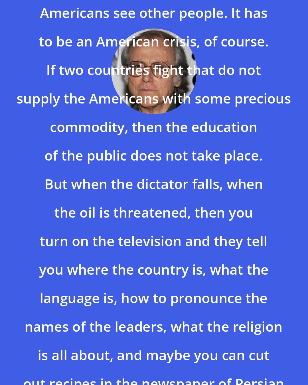Don DeLillo: I think it's only in a crisis that Americans see other people. It has to be an American crisis, of course. If two countries fight that do not supply the Americans with some precious commodity, then the education of the public does not take place. But when the dictator falls, when the oil is threatened, then you turn on the television and they tell you where the country is, what the language is, how to pronounce the names of the leaders, what the religion is all about, and maybe you can cut out recipes in the newspaper of Persian dishes.