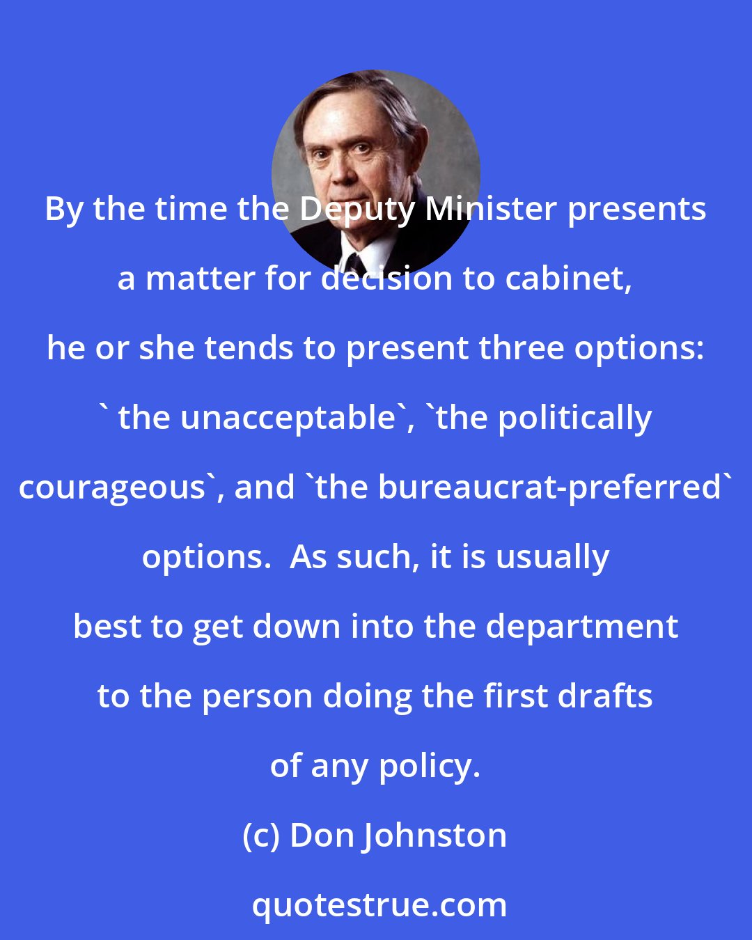 Don Johnston: By the time the Deputy Minister presents a matter for decision to cabinet, he or she tends to present three options: ' the unacceptable', 'the politically courageous', and 'the bureaucrat-preferred' options.  As such, it is usually best to get down into the department to the person doing the first drafts of any policy.