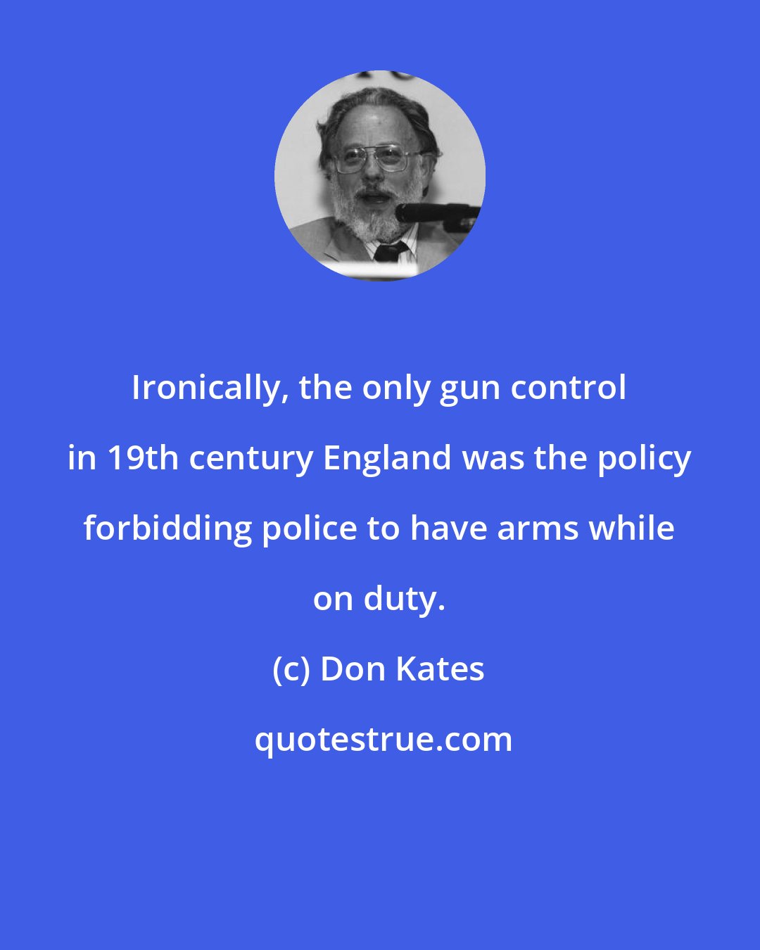 Don Kates: Ironically, the only gun control in 19th century England was the policy forbidding police to have arms while on duty.