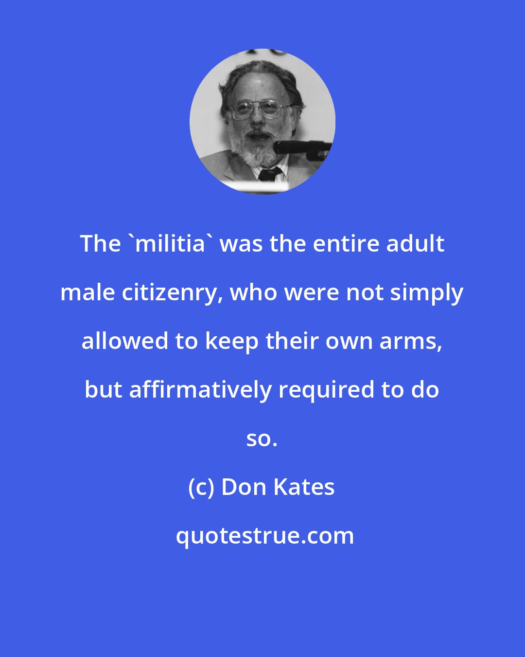 Don Kates: The 'militia' was the entire adult male citizenry, who were not simply allowed to keep their own arms, but affirmatively required to do so.