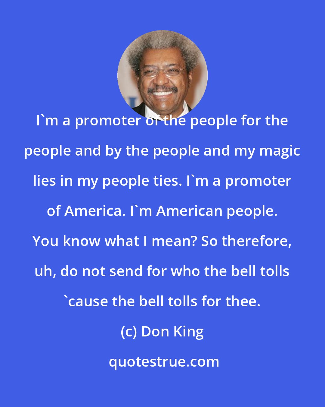 Don King: I'm a promoter of the people for the people and by the people and my magic lies in my people ties. I'm a promoter of America. I'm American people. You know what I mean? So therefore, uh, do not send for who the bell tolls 'cause the bell tolls for thee.