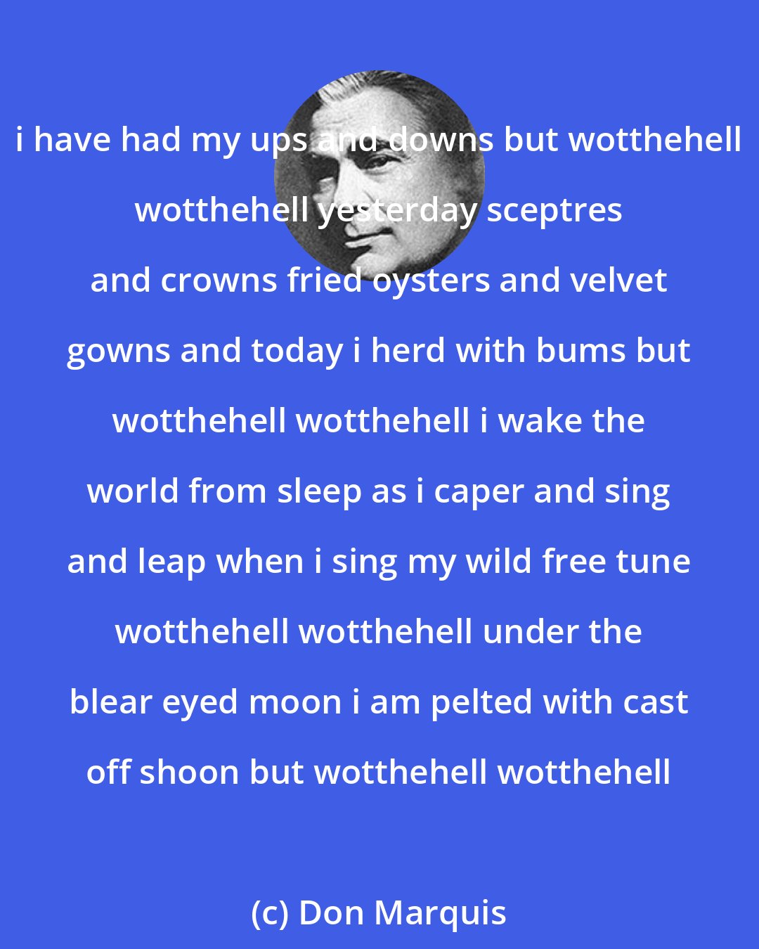 Don Marquis: i have had my ups and downs but wotthehell wotthehell yesterday sceptres and crowns fried oysters and velvet gowns and today i herd with bums but wotthehell wotthehell i wake the world from sleep as i caper and sing and leap when i sing my wild free tune wotthehell wotthehell under the blear eyed moon i am pelted with cast off shoon but wotthehell wotthehell
