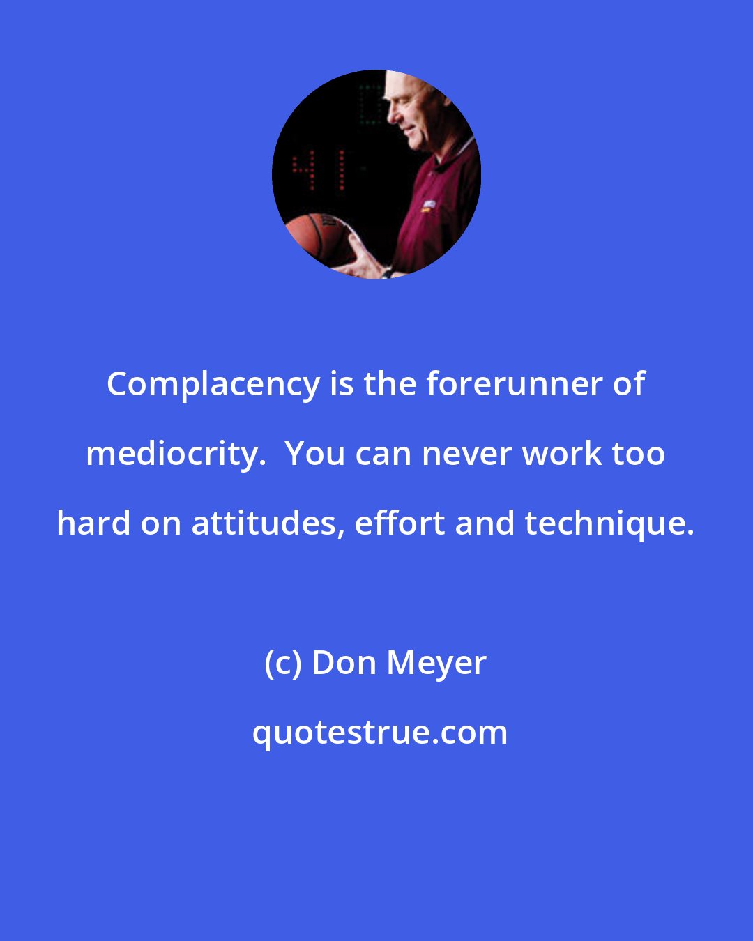 Don Meyer: Complacency is the forerunner of mediocrity.  You can never work too hard on attitudes, effort and technique.