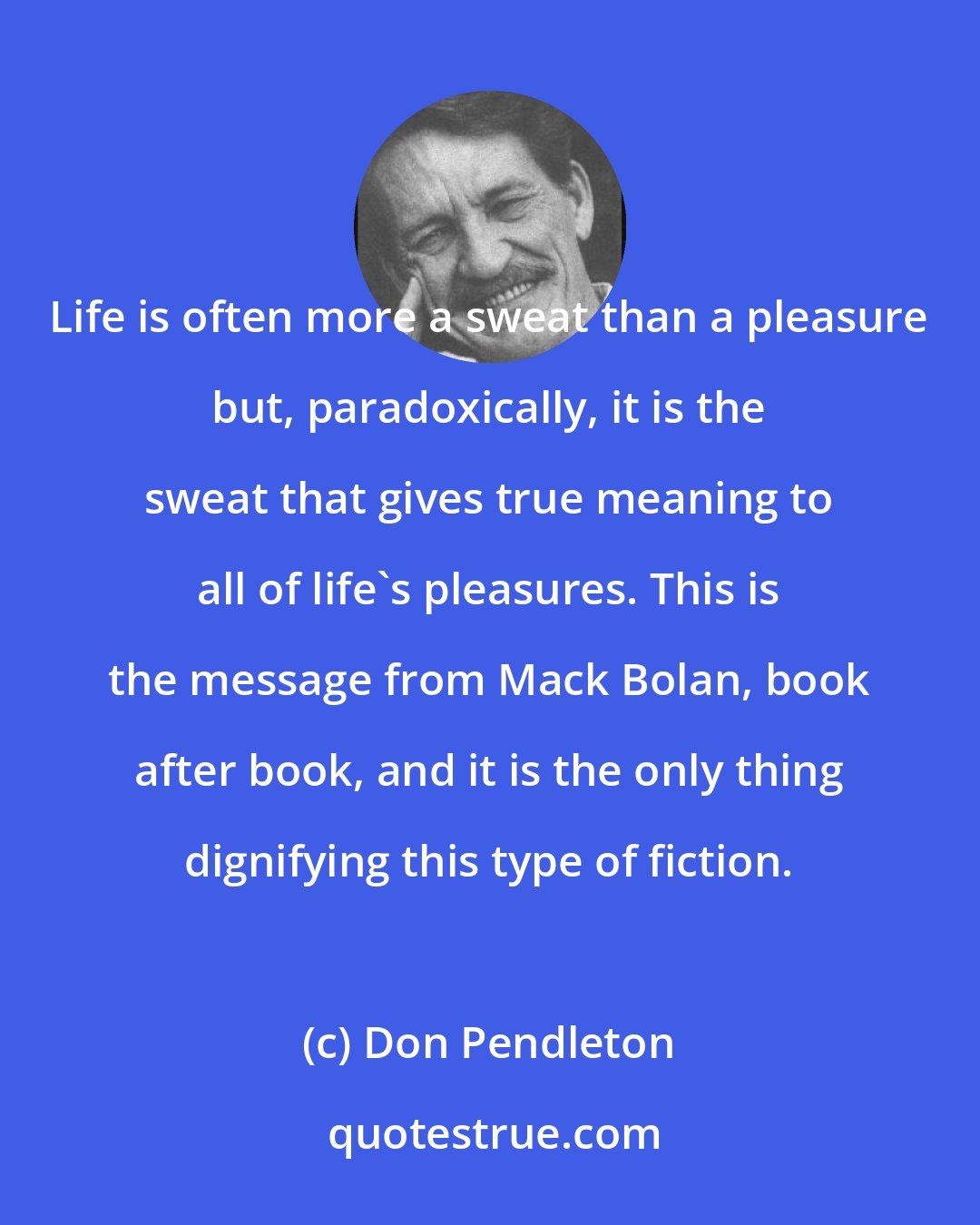 Don Pendleton: Life is often more a sweat than a pleasure but, paradoxically, it is the sweat that gives true meaning to all of life's pleasures. This is the message from Mack Bolan, book after book, and it is the only thing dignifying this type of fiction.