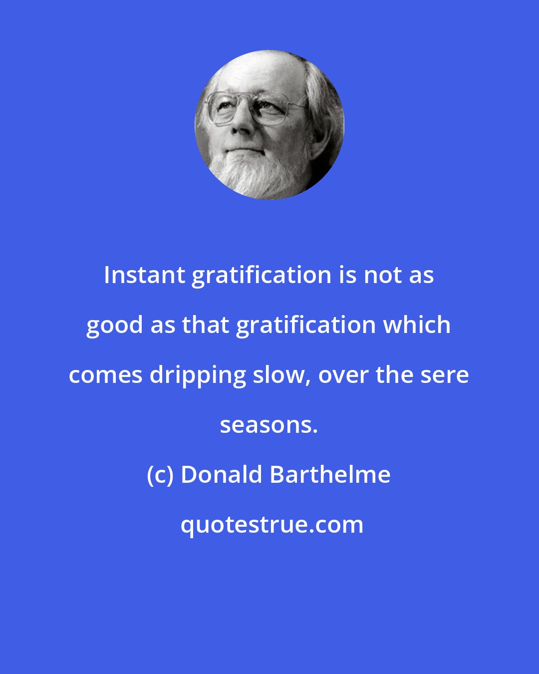 Donald Barthelme: Instant gratification is not as good as that gratification which comes dripping slow, over the sere seasons.