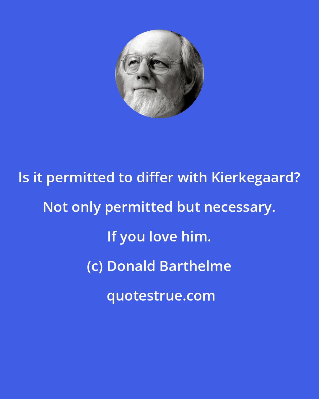 Donald Barthelme: Is it permitted to differ with Kierkegaard? Not only permitted but necessary. If you love him.