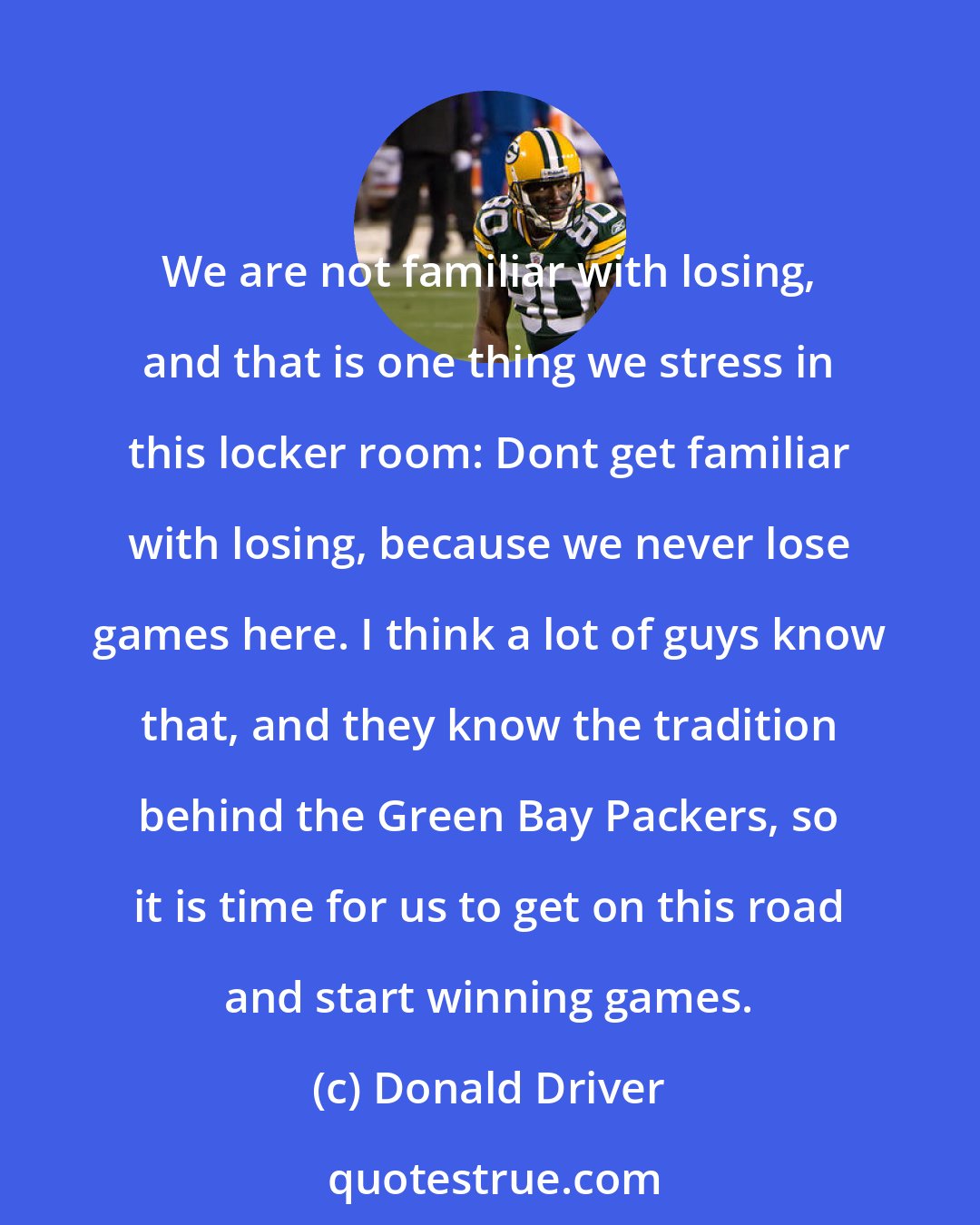 Donald Driver: We are not familiar with losing, and that is one thing we stress in this locker room: Dont get familiar with losing, because we never lose games here. I think a lot of guys know that, and they know the tradition behind the Green Bay Packers, so it is time for us to get on this road and start winning games.