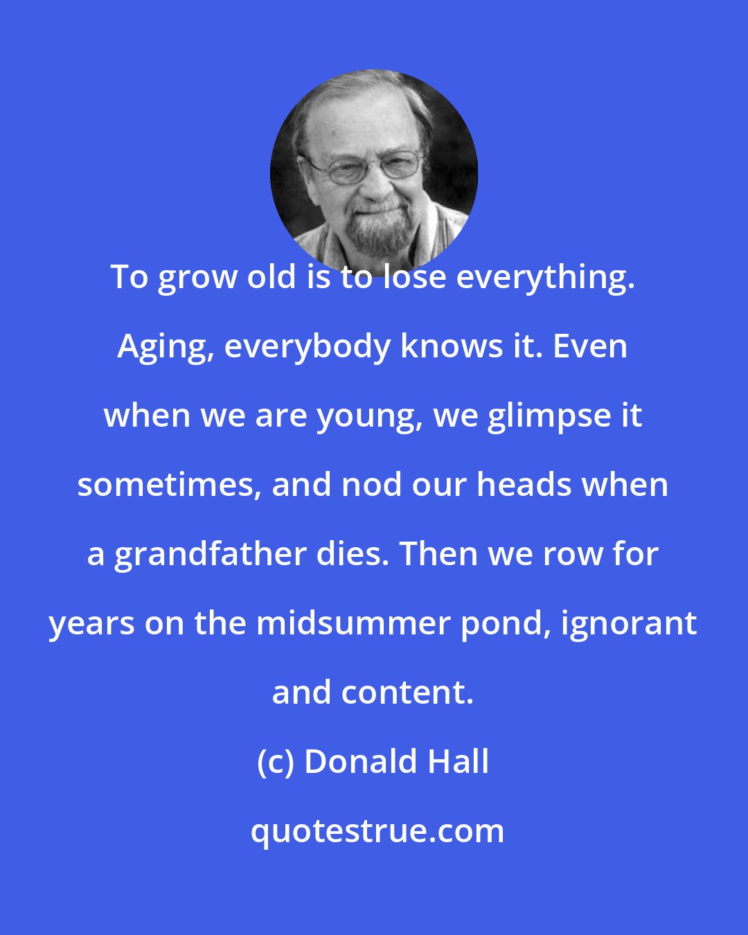 Donald Hall: To grow old is to lose everything. Aging, everybody knows it. Even when we are young, we glimpse it sometimes, and nod our heads when a grandfather dies. Then we row for years on the midsummer pond, ignorant and content.