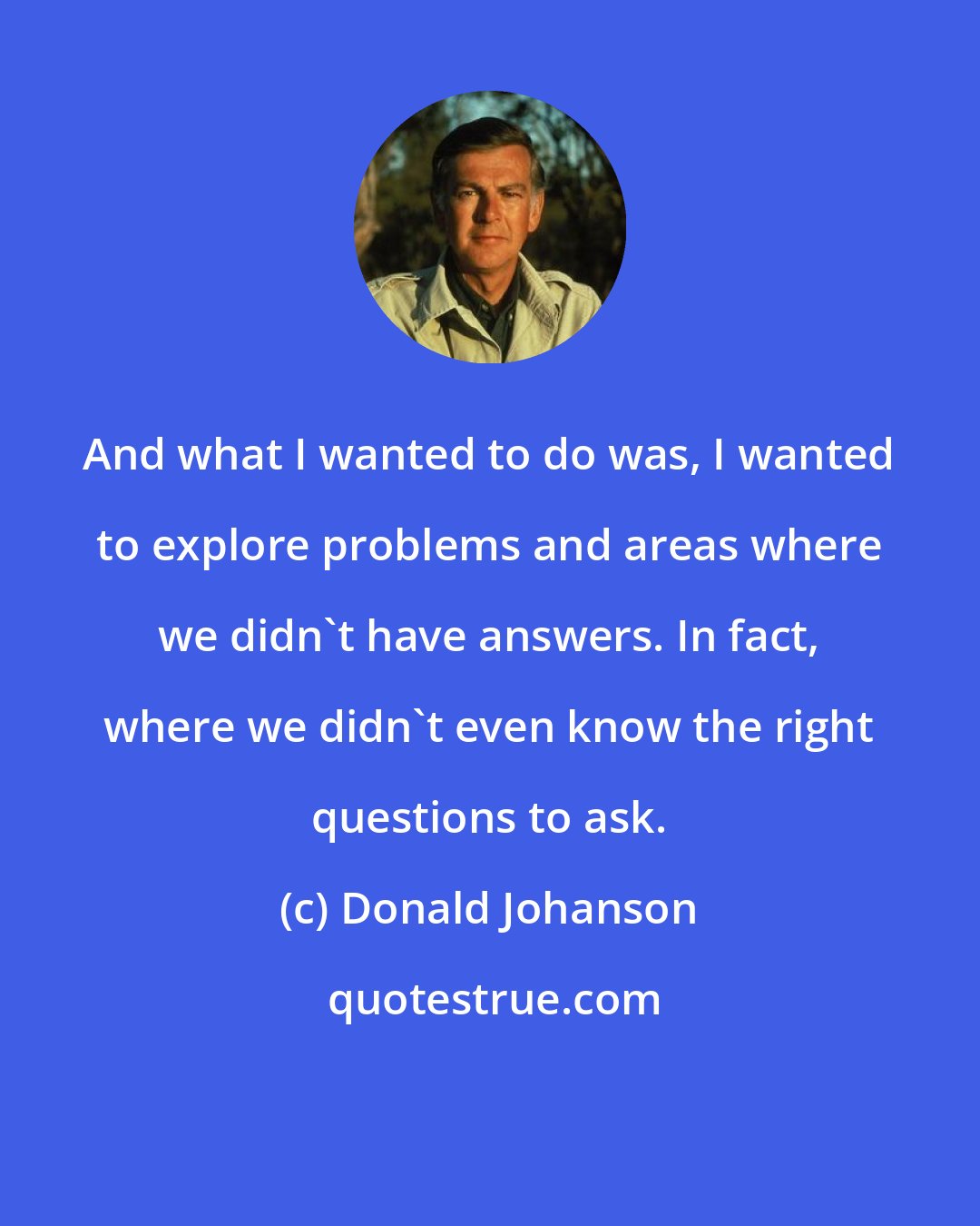 Donald Johanson: And what I wanted to do was, I wanted to explore problems and areas where we didn't have answers. In fact, where we didn't even know the right questions to ask.