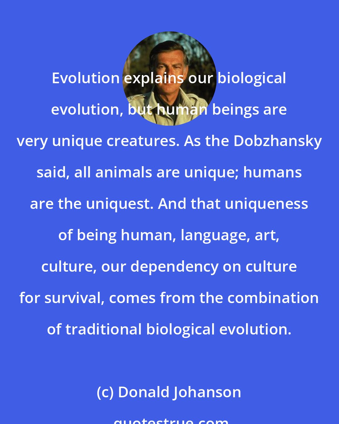 Donald Johanson: Evolution explains our biological evolution, but human beings are very unique creatures. As the Dobzhansky said, all animals are unique; humans are the uniquest. And that uniqueness of being human, language, art, culture, our dependency on culture for survival, comes from the combination of traditional biological evolution.