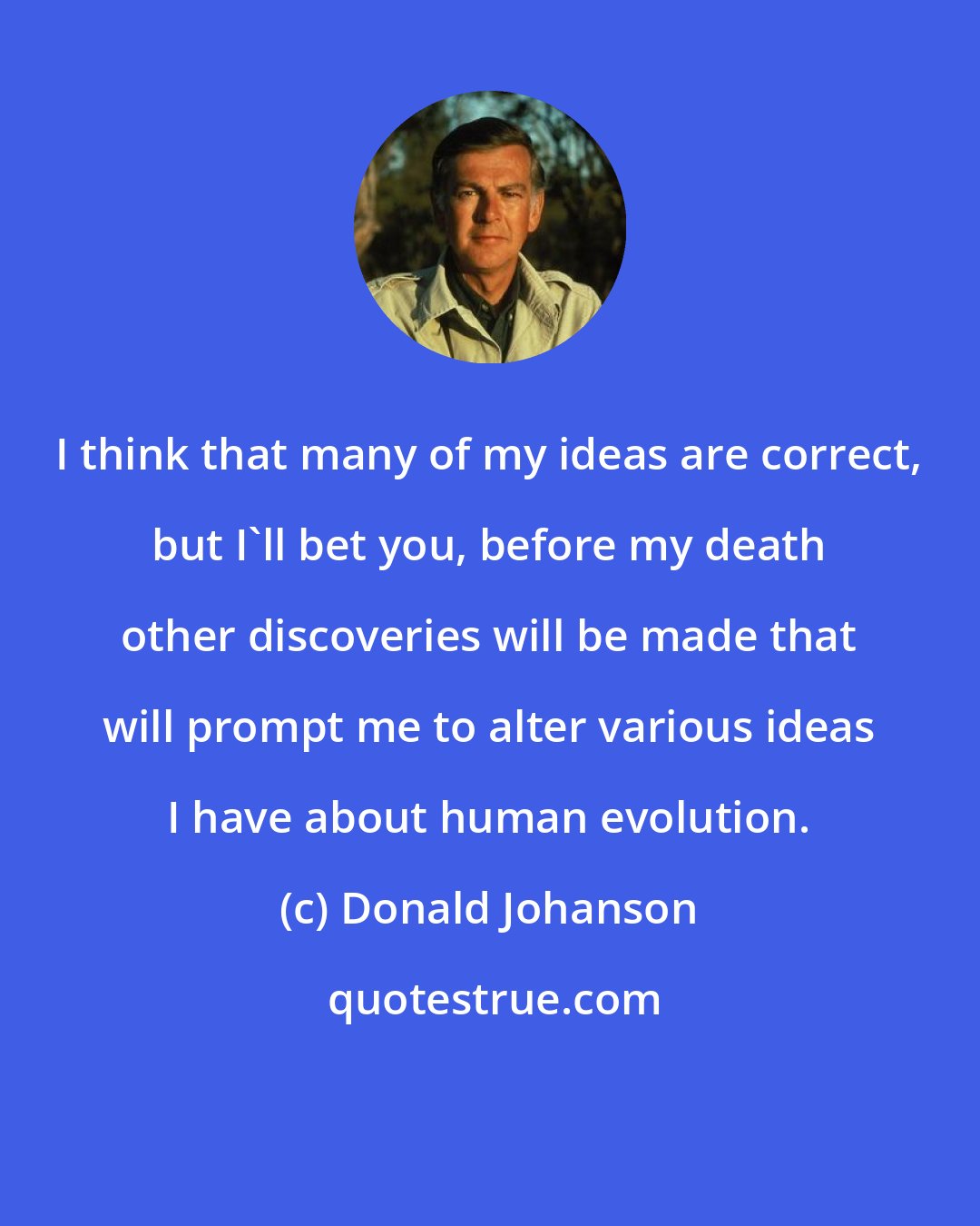 Donald Johanson: I think that many of my ideas are correct, but I'll bet you, before my death other discoveries will be made that will prompt me to alter various ideas I have about human evolution.